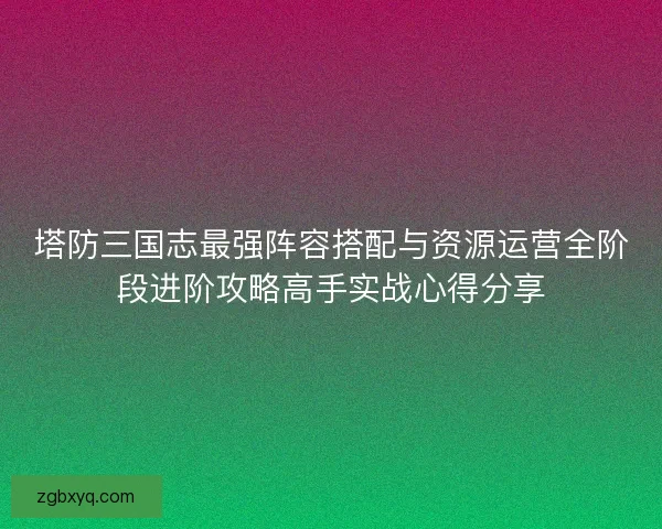 塔防三国志最强阵容搭配与资源运营全阶段进阶攻略高手实战心得分享