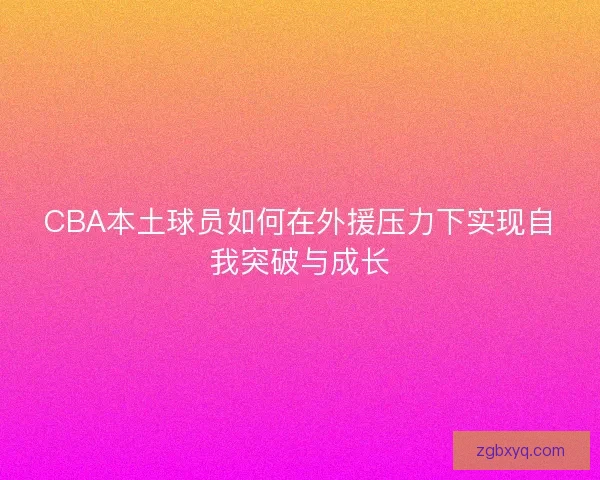 CBA本土球员如何在外援压力下实现自我突破与成长 CBA本土球员如何在外援压力下实现自我突破与成长