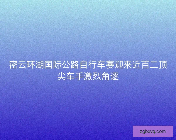 密云环湖国际公路自行车赛迎来近百二顶尖车手激烈角逐