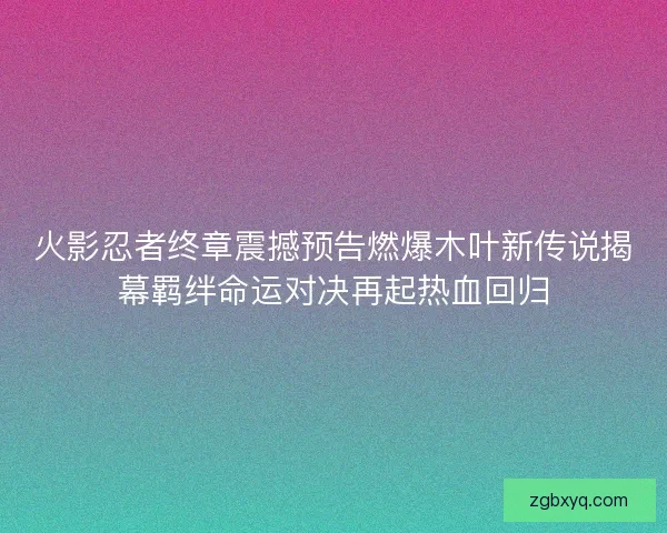 火影忍者终章震撼预告燃爆木叶新传说揭幕羁绊命运对决再起热血回归