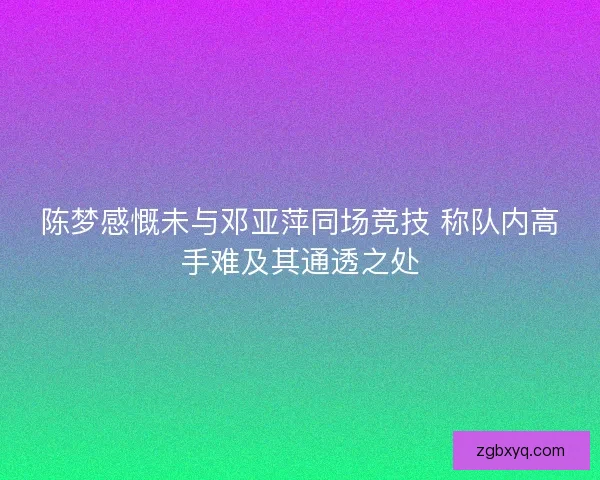 陈梦感慨未与邓亚萍同场竞技 称队内高手难及其通透之处