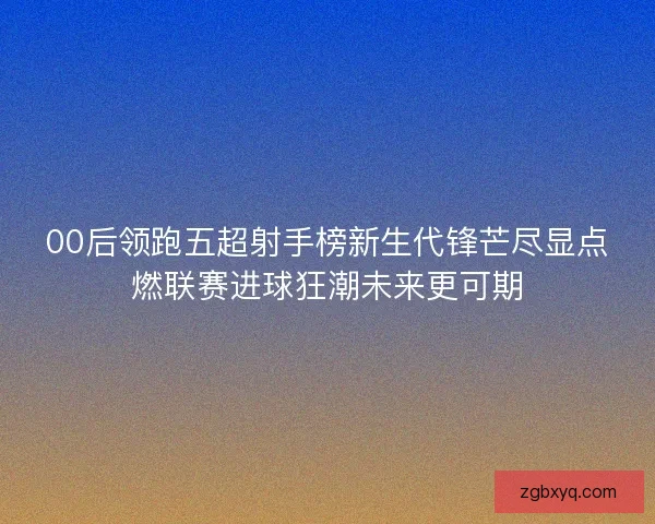 00后领跑五超射手榜新生代锋芒尽显点燃联赛进球狂潮未来更可期